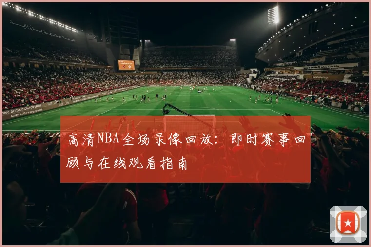 高清NBA全场录像回放:即时赛事回顾与在线观看指南