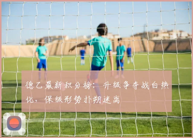 德乙最新积分榜：升级争夺战白热化，保级形势扑朔迷离