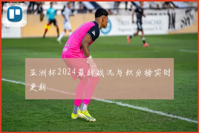 亚洲杯2024最新战况与积分榜实时更新