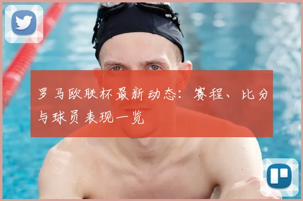 罗马欧联杯最新动态：赛程、比分与球员表现一览