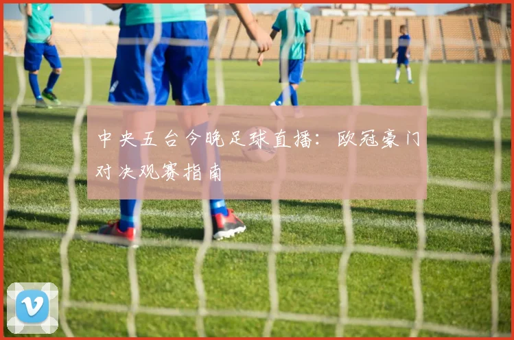 中央五台今晚足球直播：欧冠豪门对决观赛指南