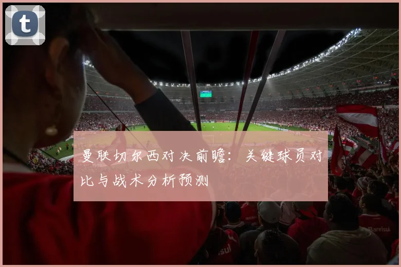 曼联切尔西对决前瞻：关键球员对比与战术分析预测