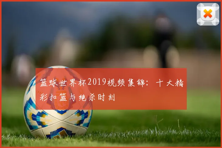 篮球世界杯2019视频集锦：十大精彩扣篮与绝杀时刻