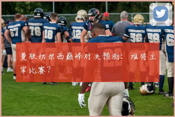 曼联切尔西巅峰对决预测：谁将主宰比赛？