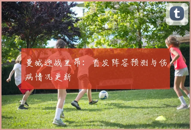 曼城迎战里昂：首发阵容预测与伤病情况更新