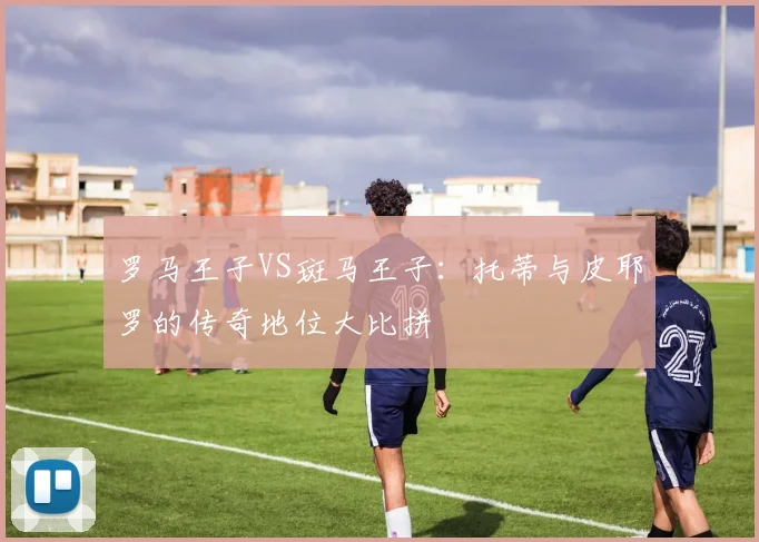 罗马王子VS斑马王子：托蒂与皮耶罗的传奇地位大比拼