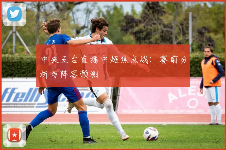 中央五台直播中超焦点战：赛前分析与阵容预测