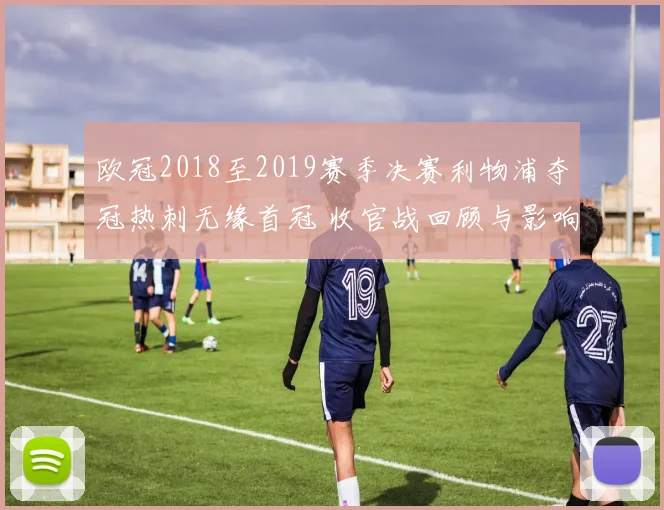 欧冠2018至2019赛季决赛利物浦夺冠热刺无缘首冠 收官战回顾与影响