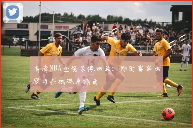 高清NBA全场录像回放：即时赛事回顾与在线观看指南